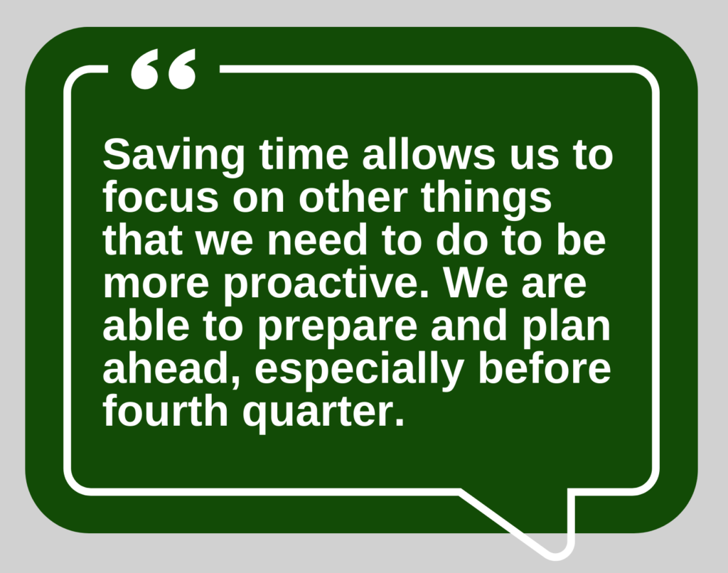 “Saving time allows us to be able to focus on some of the other things that we need to do to be more proactive. We are able to prepare and plan ahead, especially before fourth quarter.”